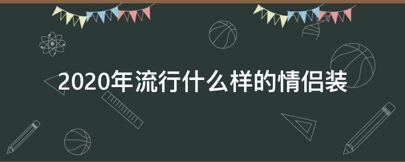 2020年流行什么样的情侣装（2020新款情侣装）