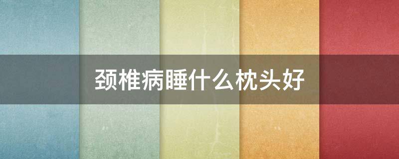 颈椎病睡什么枕头好 颈椎病睡什么枕头好?