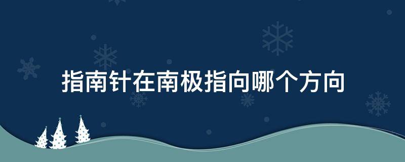 指南针在南极指向哪个方向（指南针的南极指向地球的哪里）