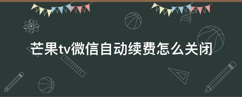 芒果tv微信自动续费怎么关闭（怎样关闭芒果tv自动续费微信）