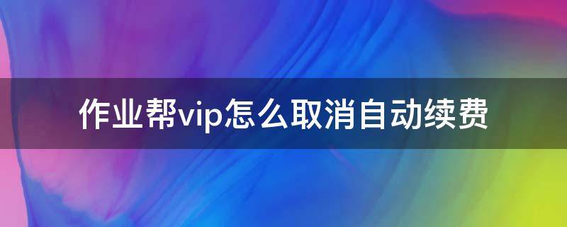 作业帮vip怎么取消自动续费（作业帮vip怎么取消自动续费微信支付怎么退）