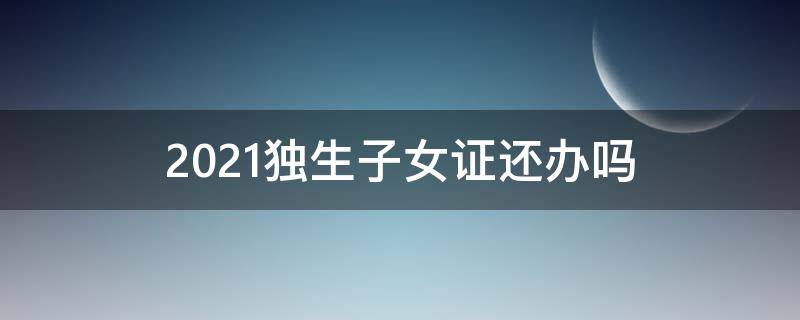 2021独生子女证还办吗 2021年还可以申请独生子女证吗