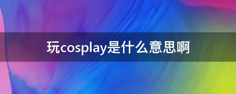 玩cosplay是什么意思啊 玩cosplay是指什么意思