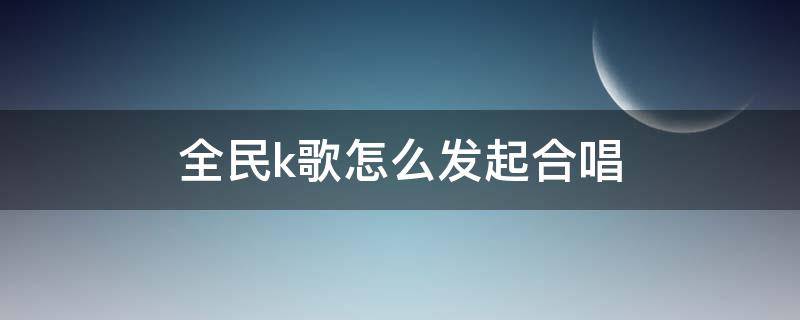 全民k歌怎么发起合唱 全民k歌如何发起合唱