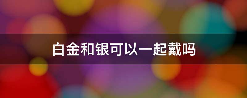 白金和银可以一起戴吗 白金和银可以一起戴吗?