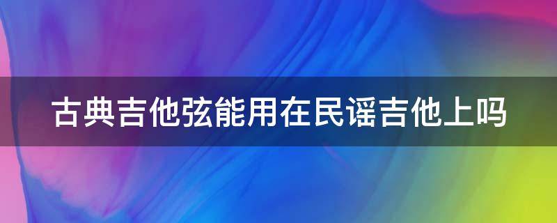 古典吉他弦能用在民谣吉他上吗 古典吉他弦能用在民谣吉他上吗视频