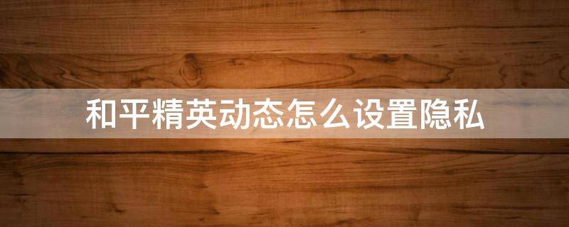 和平精英动态怎么设置隐私 和平精英动态怎么设置隐私全部可见