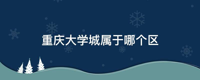 重庆大学城属于哪个区 重庆大学城属于哪个区2021