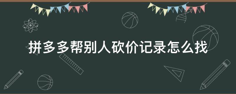 拼多多帮别人砍价记录怎么找（拼多多帮别人砍价记录怎么查看）