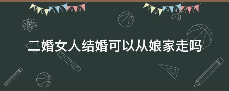 二婚女人结婚可以从娘家走吗 二婚女人出嫁能从娘家走吗?