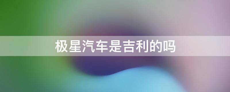 极星汽车是吉利的吗 吉利北极星