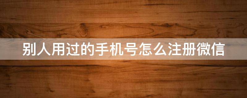 别人用过的手机号怎么注册微信（别人用过的手机号怎么注册微信号）