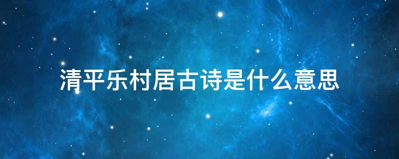 清平乐村居古诗是什么意思（清平乐村居的诗句是什么意思）