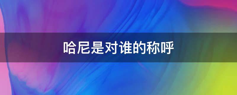 哈尼是对谁的称呼 哈尼族称谓的意义和由来