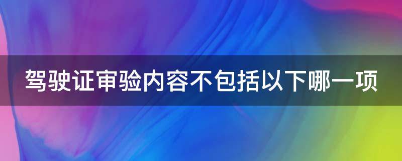 驾驶证审验内容不包括以下哪一项 驾驶证审验内容不包括以下哪一项答案