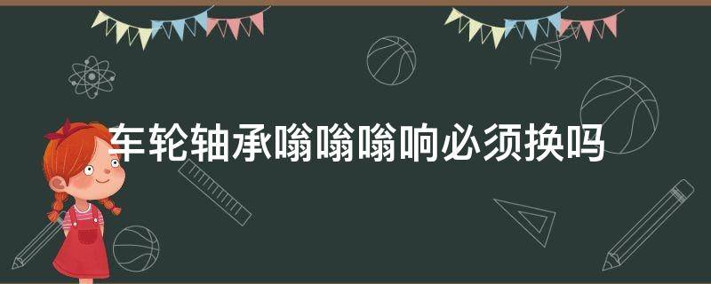 车轮轴承嗡嗡嗡响必须换吗（轴承嗡嗡响需要换吗）