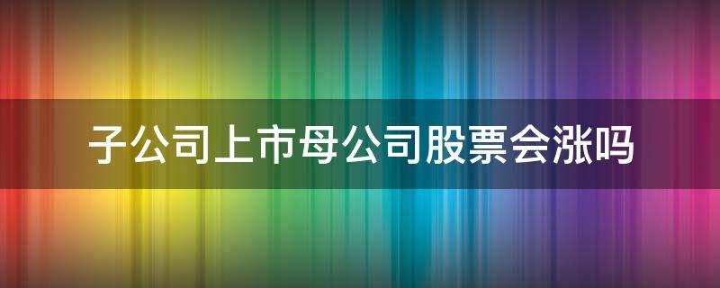 子公司上市母公司股票会涨吗 上市公司的母公司上市对股价的影响