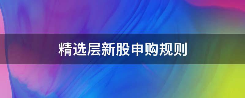 精选层新股申购规则（精选层怎样申购新股）