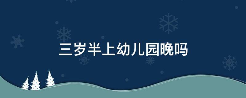 三岁半上幼儿园晚吗（三岁上幼儿园晚不晚）