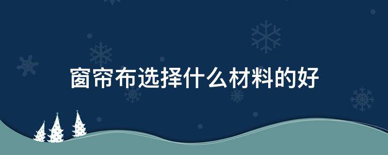 窗帘布选择什么材料的好（窗帘选择什么样的布料好）