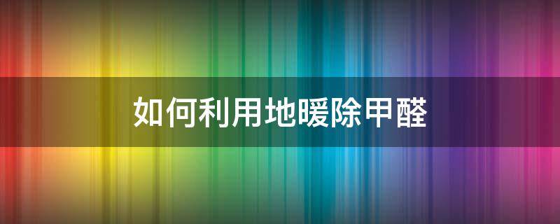 如何利用地暖除甲醛 用地暖除甲醛有效吗?