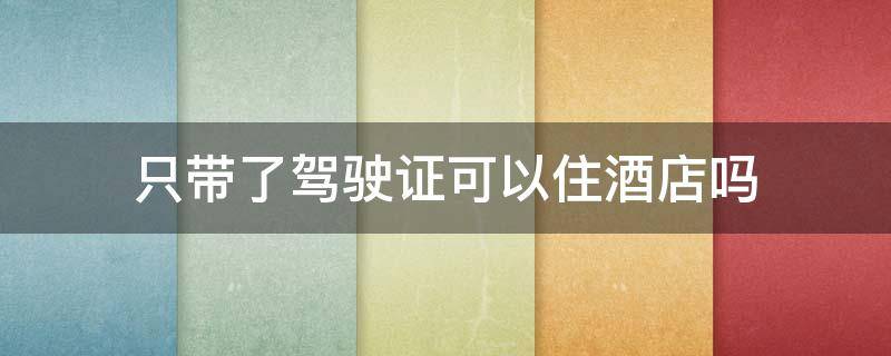 只带了驾驶证可以住酒店吗（驾驶证也可以住酒店吗）