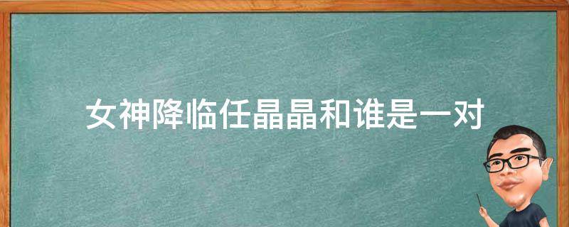 女神降临任晶晶和谁是一对 女神降临晶晶和谁在一起了