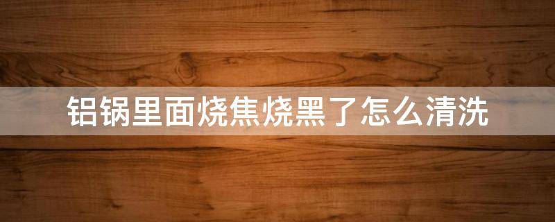 铝锅里面烧焦烧黑了怎么清洗（铝锅里面烧焦烧黑了怎么清洗铝笼）