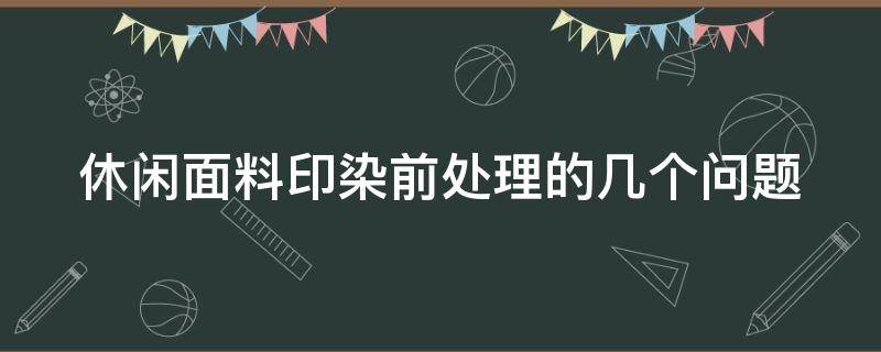 休闲面料印染前处理的几个问题（休闲面料印染前处理的几个问题是什么）