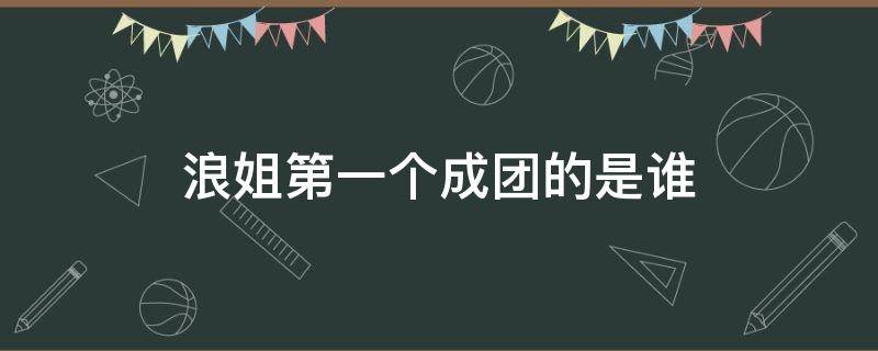 浪姐第一个成团的是谁 浪姐最后五人成团是谁