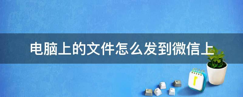 电脑上的文件怎么发到微信上 电脑上的文件怎么发到微信上给朋友