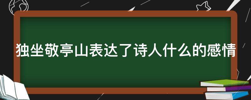 独坐敬亭山表达了诗人什么的感情 独坐敬亭山表达了诗人什么的感情选择题