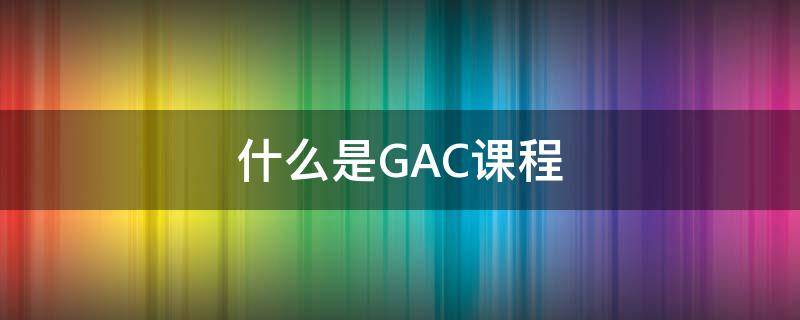 什么是GAC课程 gac课程内容