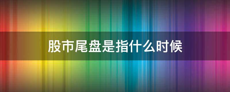 股市尾盘是指什么时候（股市的尾盘是什么时候）