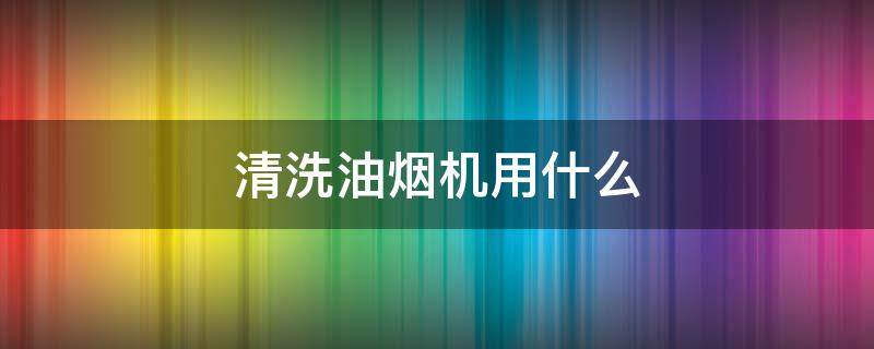 清洗油烟机用什么 清洗油烟机用什么材料洗的最干净