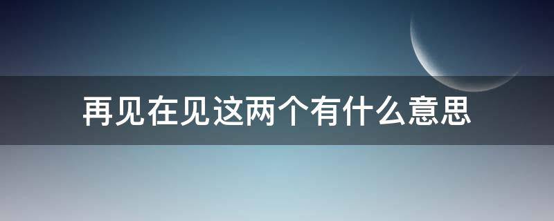 再见在见这两个有什么意思 再见时再见是什么意思