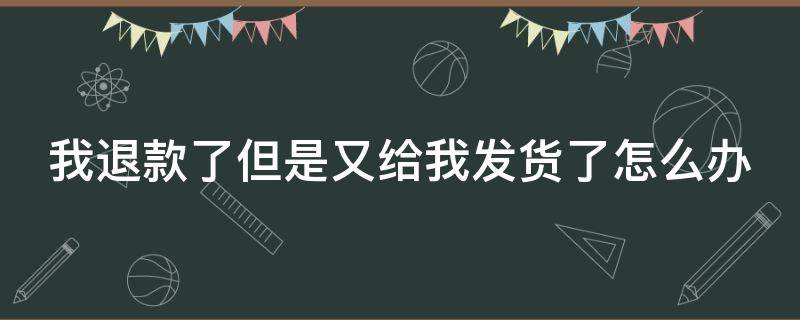 我退款了但是又给我发货了怎么办（退款了还给我发货该怎么办）