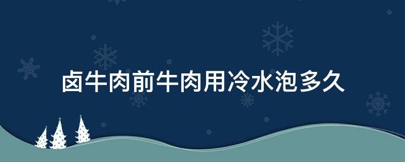 卤牛肉前牛肉用冷水泡多久（卤牛肉泡水多长时间）