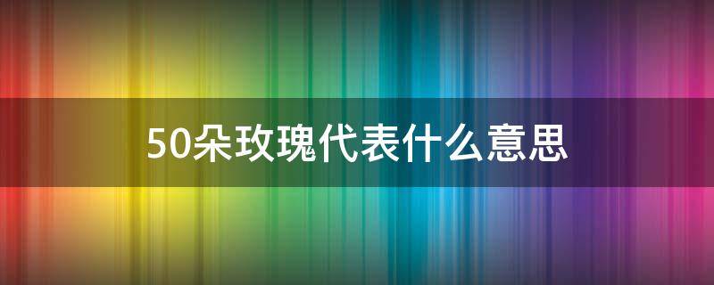 50朵玫瑰代表什么意思 50朵玫瑰代表什么意思 50玫瑰