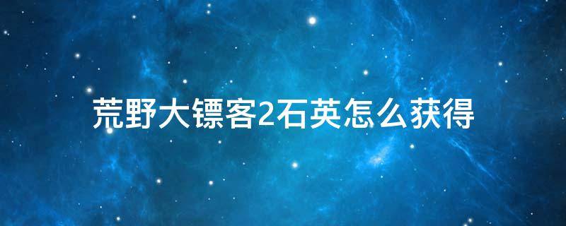 荒野大镖客2石英怎么获得 荒野大镖客二石英获取方法