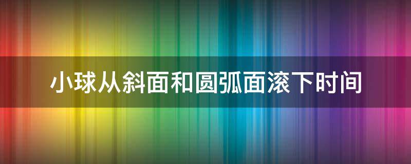 小球从斜面和圆弧面滚下时间（小球沿斜面下滑的时间）