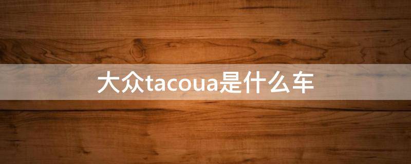 大众tacoua是什么车（tacoua大众什么车型多少钱）