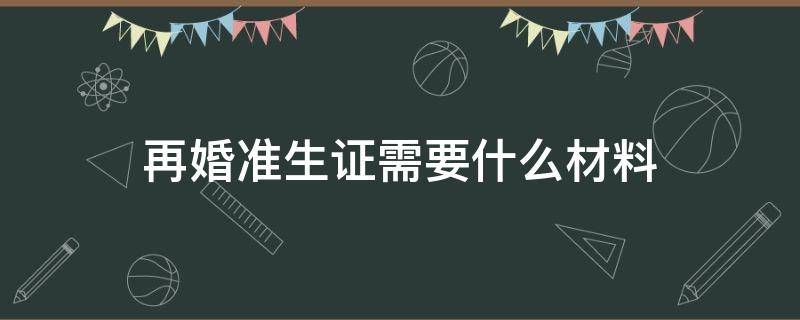 再婚准生证需要什么材料（离异再婚准生证需要什么材料）