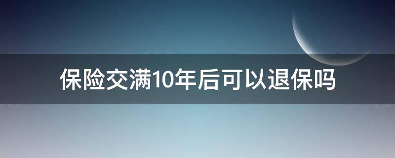 保险交满10年后可以退保吗（保险交满10年退保能退多少）