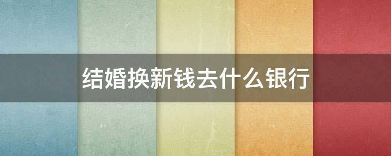 结婚换新钱去什么银行（什么银行能换新钱）