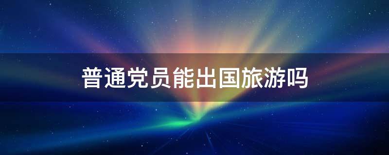 普通党员能出国旅游吗 党员可以出国旅游吗