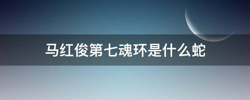 马红俊第七魂环是什么蛇（马红俊第七魂环来自哪里）