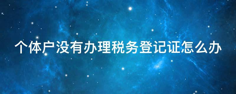 个体户没有办理税务登记证怎么办 个体工商户没有办税务登记