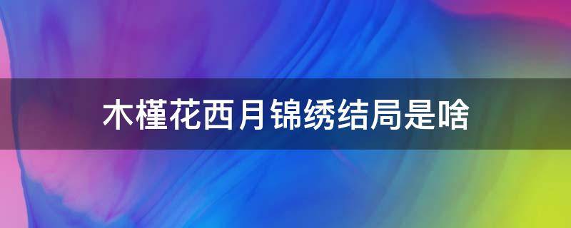 木槿花西月锦绣结局是啥（木槿花西月锦绣结局到底是什么）