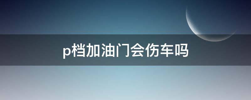 p档加油门会伤车吗 p档踩到油门伤车吗